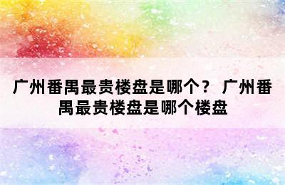 广州番禺最贵楼盘是哪个？ 广州番禺最贵楼盘是哪个楼盘